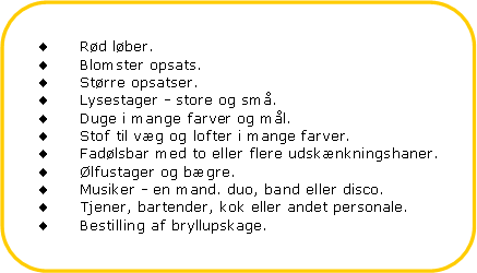 Afrundet rektangel: Rd lber.Blomster opsats.Strre opsatser.Lysestager - store og sm.Duge i mange farver og ml.Stof til vg og lofter i mange farver.Fadlsbar med to eller flere udsknkningshaner.lfustager og bgre.Musiker - en mand. duo, band eller disco.Tjener, bartender, kok eller andet personale.Bestilling af bryllupskage.